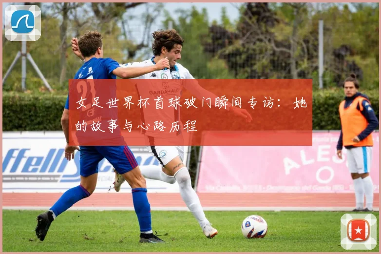女足世界杯首球破门瞬间专访：她的故事与心路历程