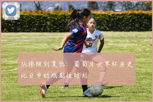从惨败到复仇：葡萄牙世界杯历史比分中的戏剧性时刻